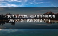 17c网站这波太狠，视频直播刷着刷着我就不对劲了这算不算被坑了？