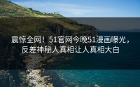 震惊全网！51官网今晚51漫画曝光，反差神秘人真相让人真相大白
