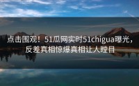 点击围观！51瓜网实时51chigua曝光，反差真相惊爆真相让人瞠目