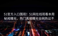 51官方入口围观！51网在线观看本周秘闻曝光，热门真相曝光全网热议不断