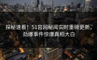 探秘速看！51官网秘闻实时重磅更新，劲爆事件惊爆真相大白