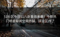 51社区今日51八卦重磅来袭！今晚热门明星秘闻全网炸裂，评论区炸了
