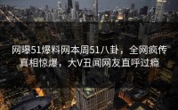 网曝51爆料网本周51八卦，全网疯传真相惊爆，大V丑闻网友直呼过瘾