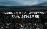 热议神秘人内幕曝光，网友直呼过瘾——实时51八卦网站重磅揭秘！