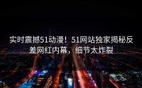 实时震撼51动漫！51网站独家揭秘反差网红内幕，细节太炸裂