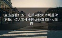 点击速看！五一吃瓜网秘闻本周重磅更新，惊人事件全网炸裂真相让人瞠目