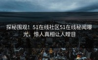 探秘围观！51在线社区51在线秘闻曝光，惊人真相让人瞠目
