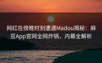 网红在傍晚时刻遭遇Madou揭秘：麻豆App官网全网炸锅，内幕全解析