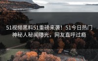 51视频黑料51重磅来袭！51今日热门神秘人秘闻曝光，网友直呼过瘾