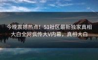 今晚震撼热点！51社区最新独家真相大白全网疯传大V内幕，真相大白