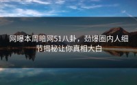 网曝本周暗网51八卦，劲爆圈内人细节揭秘让你真相大白