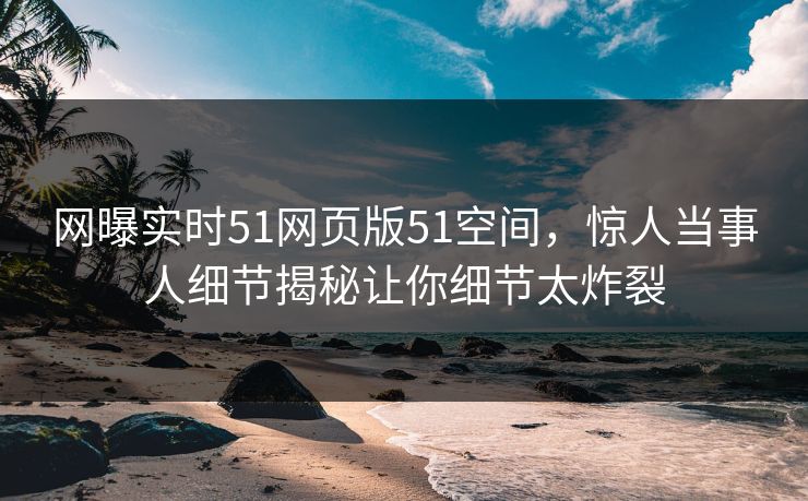 网曝实时51网页版51空间，惊人当事人细节揭秘让你细节太炸裂