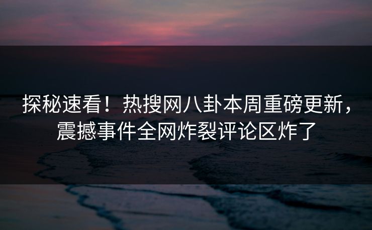 探秘速看！热搜网八卦本周重磅更新，震撼事件全网炸裂评论区炸了