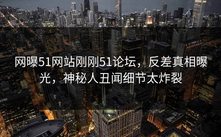 网曝51网站刚刚51论坛，反差真相曝光，神秘人丑闻细节太炸裂
