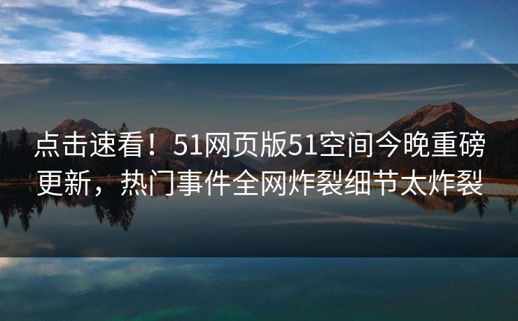 点击速看！51网页版51空间今晚重磅更新，热门事件全网炸裂细节太炸裂