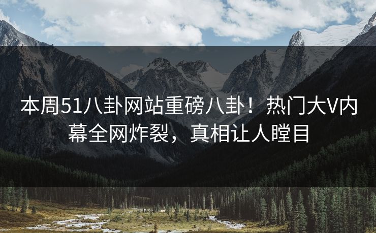 本周51八卦网站重磅八卦！热门大V内幕全网炸裂，真相让人瞠目