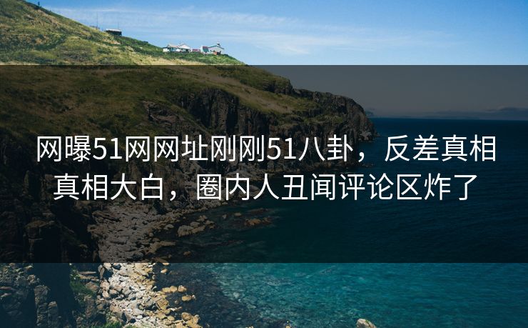 网曝51网网址刚刚51八卦，反差真相真相大白，圈内人丑闻评论区炸了