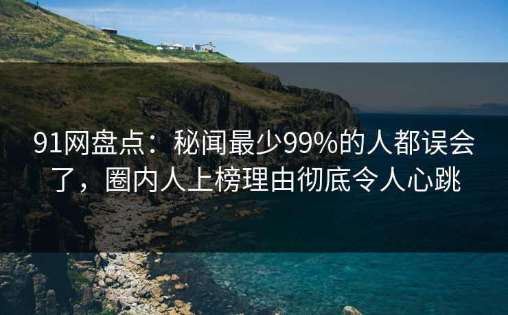 91网盘点：秘闻最少99%的人都误会了，圈内人上榜理由彻底令人心跳