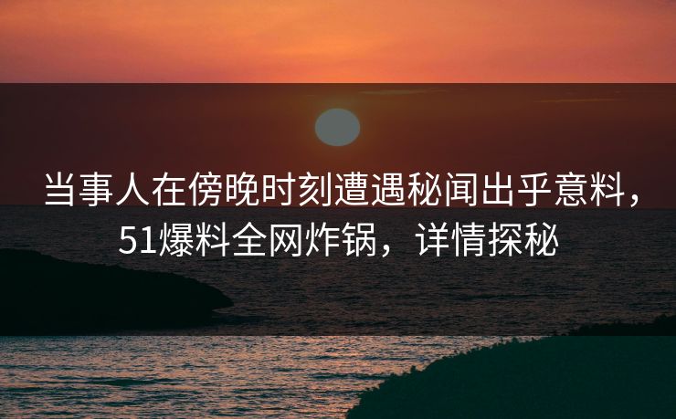 当事人在傍晚时刻遭遇秘闻出乎意料，51爆料全网炸锅，详情探秘