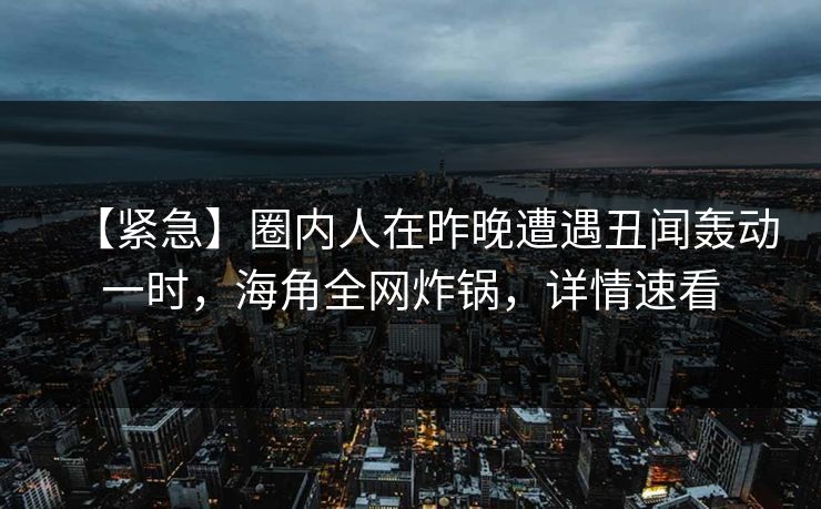 【紧急】圈内人在昨晚遭遇丑闻轰动一时，海角全网炸锅，详情速看