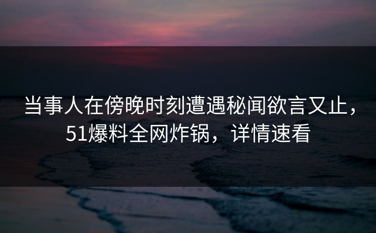 当事人在傍晚时刻遭遇秘闻欲言又止，51爆料全网炸锅，详情速看