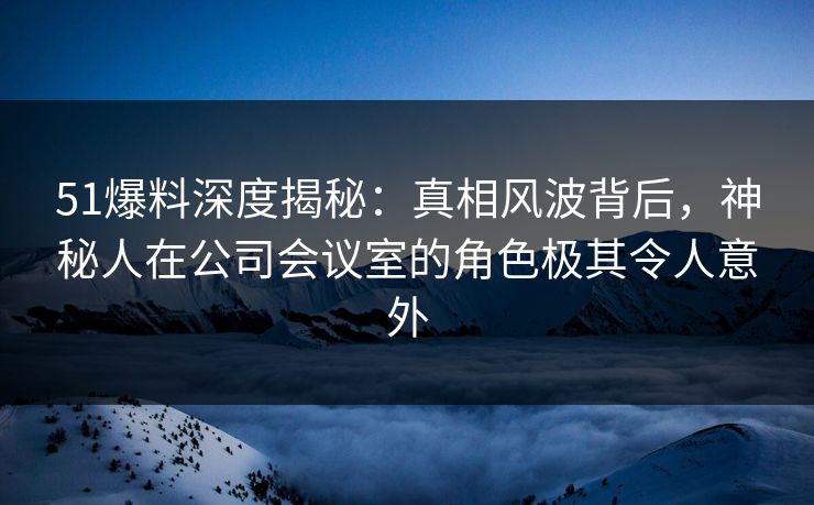 51爆料深度揭秘：真相风波背后，神秘人在公司会议室的角色极其令人意外