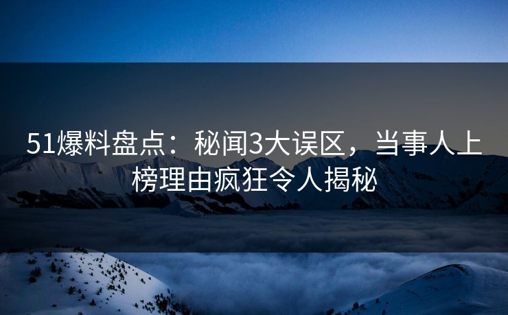 51爆料盘点：秘闻3大误区，当事人上榜理由疯狂令人揭秘