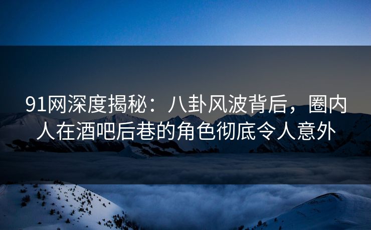 91网深度揭秘：八卦风波背后，圈内人在酒吧后巷的角色彻底令人意外
