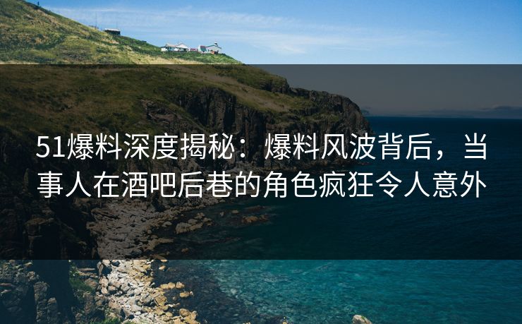 51爆料深度揭秘：爆料风波背后，当事人在酒吧后巷的角色疯狂令人意外