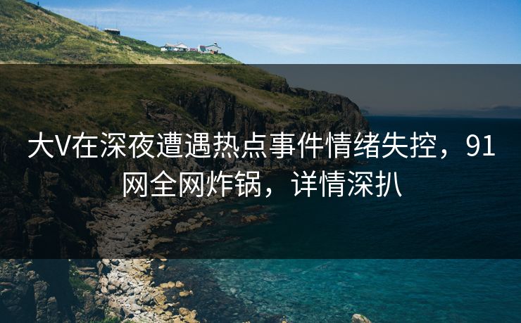 大V在深夜遭遇热点事件情绪失控，91网全网炸锅，详情深扒