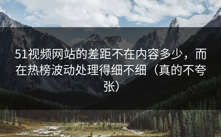 51视频网站的差距不在内容多少，而在热榜波动处理得细不细（真的不夸张）