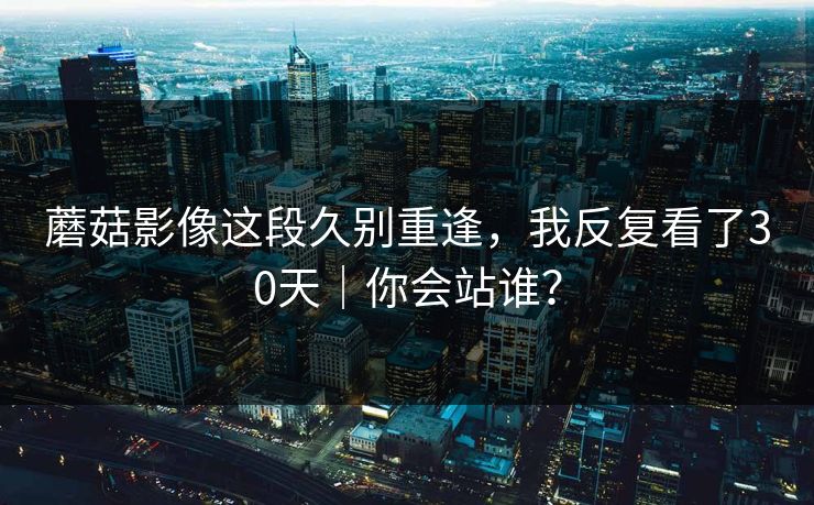 蘑菇影像这段久别重逢，我反复看了30天｜你会站谁？
