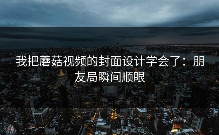 我把蘑菇视频的封面设计学会了：朋友局瞬间顺眼